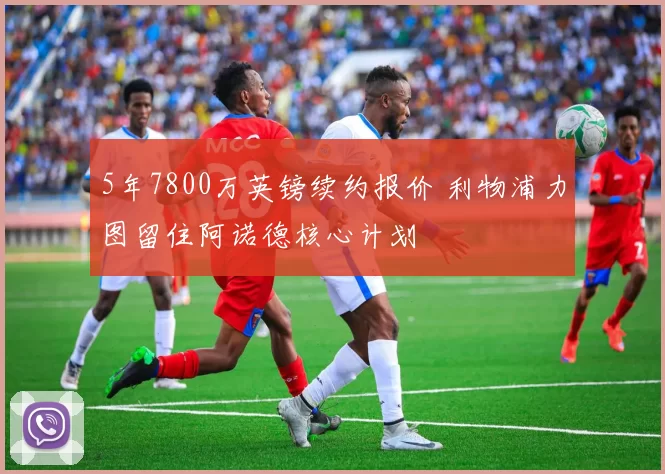 5年7800万英镑续约报价 利物浦力图留住阿诺德核心计划